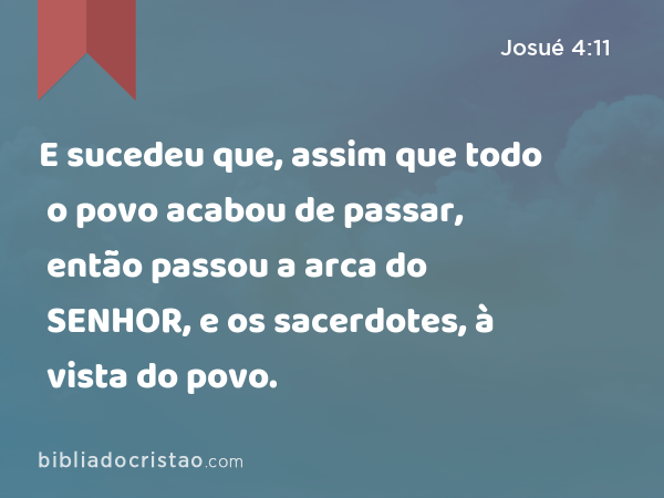 E sucedeu que, assim que todo o povo acabou de passar, então passou a arca do SENHOR, e os sacerdotes, à vista do povo. - Josué 4:11