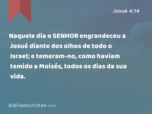 Naquele dia o SENHOR engrandeceu a Josué diante dos olhos de todo o Israel; e temeram-no, como haviam temido a Moisés, todos os dias da sua vida. - Josué 4:14