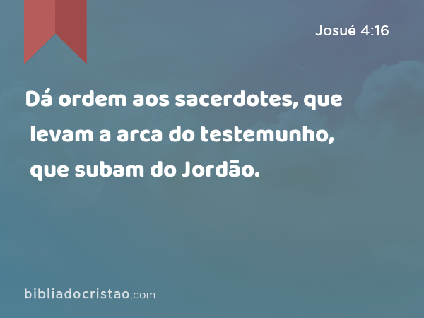 Dá ordem aos sacerdotes, que levam a arca do testemunho, que subam do Jordão. - Josué 4:16