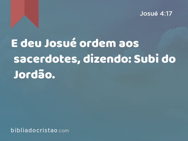 E deu Josué ordem aos sacerdotes, dizendo: Subi do Jordão. - Josué 4:17