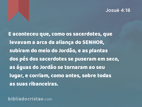 E aconteceu que, como os sacerdotes, que levavam a arca da aliança do SENHOR, subiram do meio do Jordão, e as plantas dos pés dos sacerdotes se puseram em seco, as águas do Jordão se tornaram ao seu lugar, e corriam, como antes, sobre todas as suas ribanceiras. - Josué 4:18