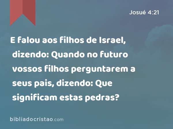 E falou aos filhos de Israel, dizendo: Quando no futuro vossos filhos perguntarem a seus pais, dizendo: Que significam estas pedras? - Josué 4:21