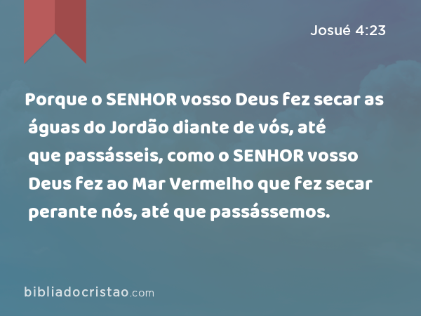 Porque o SENHOR vosso Deus fez secar as águas do Jordão diante de vós, até que passásseis, como o SENHOR vosso Deus fez ao Mar Vermelho que fez secar perante nós, até que passássemos. - Josué 4:23