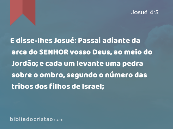 E disse-lhes Josué: Passai adiante da arca do SENHOR vosso Deus, ao meio do Jordão; e cada um levante uma pedra sobre o ombro, segundo o número das tribos dos filhos de Israel; - Josué 4:5