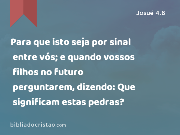 Para que isto seja por sinal entre vós; e quando vossos filhos no futuro perguntarem, dizendo: Que significam estas pedras? - Josué 4:6