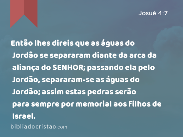 Então lhes direis que as águas do Jordão se separaram diante da arca da aliança do SENHOR; passando ela pelo Jordão, separaram-se as águas do Jordão; assim estas pedras serão para sempre por memorial aos filhos de Israel. - Josué 4:7