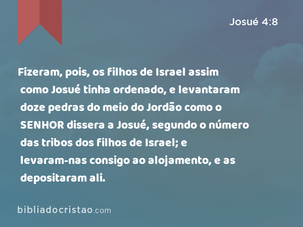 Fizeram, pois, os filhos de Israel assim como Josué tinha ordenado, e levantaram doze pedras do meio do Jordão como o SENHOR dissera a Josué, segundo o número das tribos dos filhos de Israel; e levaram-nas consigo ao alojamento, e as depositaram ali. - Josué 4:8