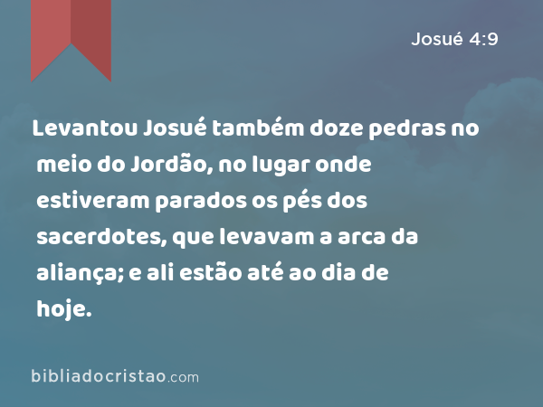 Levantou Josué também doze pedras no meio do Jordão, no lugar onde estiveram parados os pés dos sacerdotes, que levavam a arca da aliança; e ali estão até ao dia de hoje. - Josué 4:9