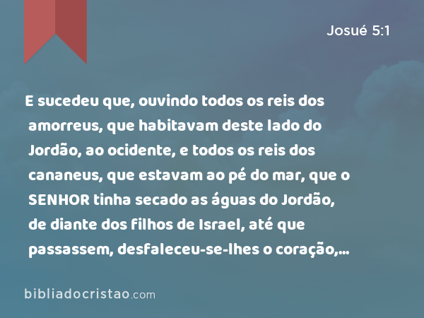 E sucedeu que, ouvindo todos os reis dos amorreus, que habitavam deste lado do Jordão, ao ocidente, e todos os reis dos cananeus, que estavam ao pé do mar, que o SENHOR tinha secado as águas do Jordão, de diante dos filhos de Israel, até que passassem, desfaleceu-se-lhes o coração, e não houve mais ânimo neles, por causa dos filhos de Israel. - Josué 5:1