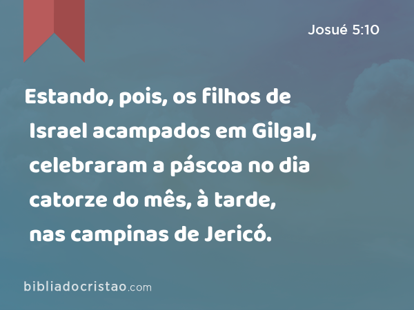 Estando, pois, os filhos de Israel acampados em Gilgal, celebraram a páscoa no dia catorze do mês, à tarde, nas campinas de Jericó. - Josué 5:10