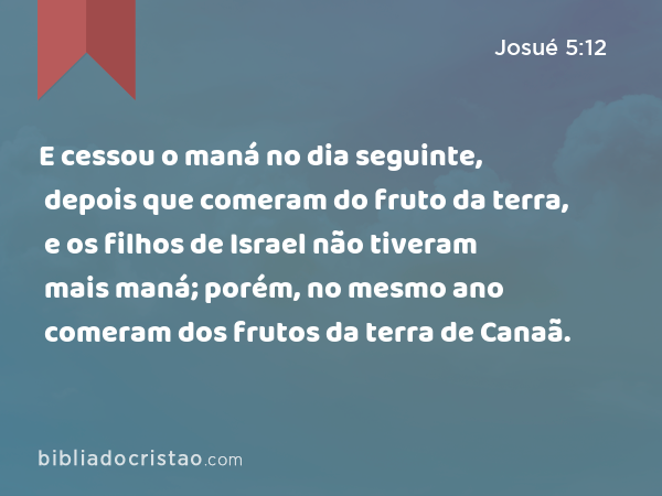 E cessou o maná no dia seguinte, depois que comeram do fruto da terra, e os filhos de Israel não tiveram mais maná; porém, no mesmo ano comeram dos frutos da terra de Canaã. - Josué 5:12