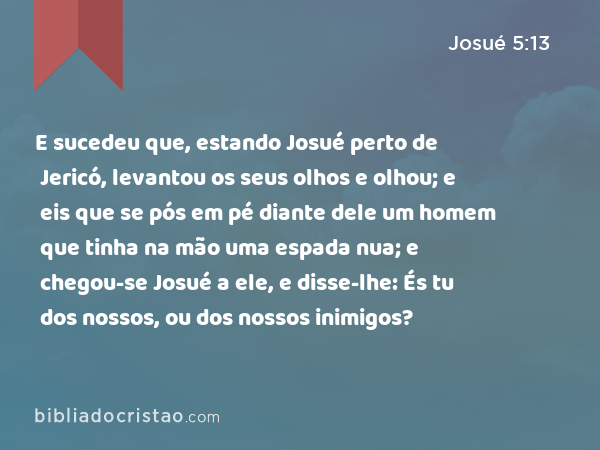 E sucedeu que, estando Josué perto de Jericó, levantou os seus olhos e olhou; e eis que se pós em pé diante dele um homem que tinha na mão uma espada nua; e chegou-se Josué a ele, e disse-lhe: És tu dos nossos, ou dos nossos inimigos? - Josué 5:13