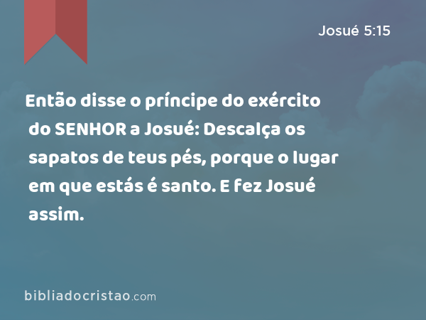 Então disse o príncipe do exército do SENHOR a Josué: Descalça os sapatos de teus pés, porque o lugar em que estás é santo. E fez Josué assim. - Josué 5:15