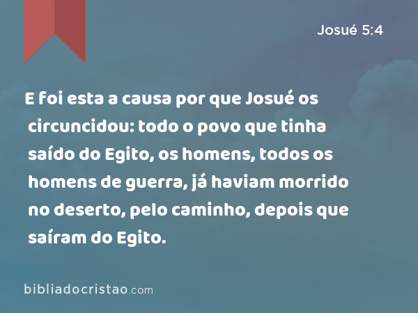 E foi esta a causa por que Josué os circuncidou: todo o povo que tinha saído do Egito, os homens, todos os homens de guerra, já haviam morrido no deserto, pelo caminho, depois que saíram do Egito. - Josué 5:4