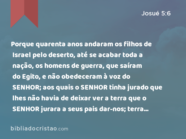 Porque quarenta anos andaram os filhos de Israel pelo deserto, até se acabar toda a nação, os homens de guerra, que saíram do Egito, e não obedeceram à voz do SENHOR; aos quais o SENHOR tinha jurado que lhes não havia de deixar ver a terra que o SENHOR jurara a seus pais dar-nos; terra que mana leite e mel. - Josué 5:6