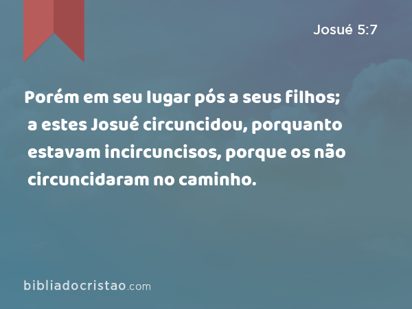 Porém em seu lugar pós a seus filhos; a estes Josué circuncidou, porquanto estavam incircuncisos, porque os não circuncidaram no caminho. - Josué 5:7