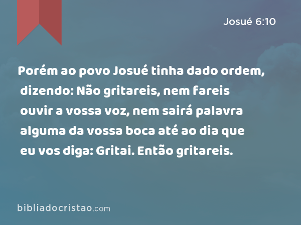 Porém ao povo Josué tinha dado ordem, dizendo: Não gritareis, nem fareis ouvir a vossa voz, nem sairá palavra alguma da vossa boca até ao dia que eu vos diga: Gritai. Então gritareis. - Josué 6:10