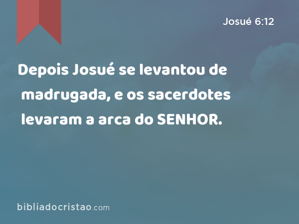 Depois Josué se levantou de madrugada, e os sacerdotes levaram a arca do SENHOR. - Josué 6:12