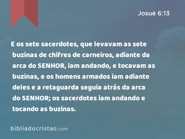 E os sete sacerdotes, que levavam as sete buzinas de chifres de carneiros, adiante da arca do SENHOR, iam andando, e tocavam as buzinas, e os homens armados iam adiante deles e a retaguarda seguia atrás da arca do SENHOR; os sacerdotes iam andando e tocando as buzinas. - Josué 6:13