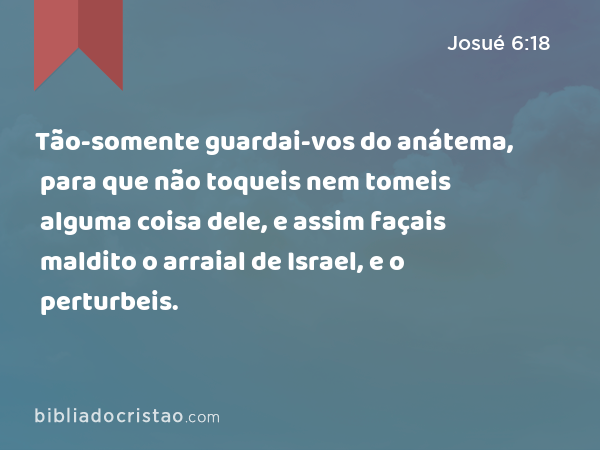 Tão-somente guardai-vos do anátema, para que não toqueis nem tomeis alguma coisa dele, e assim façais maldito o arraial de Israel, e o perturbeis. - Josué 6:18