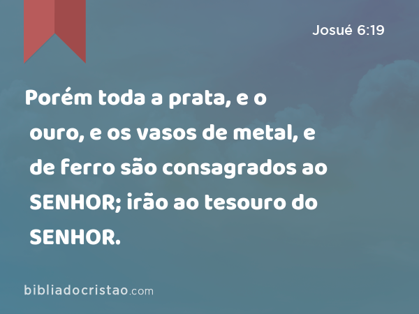 Porém toda a prata, e o ouro, e os vasos de metal, e de ferro são consagrados ao SENHOR; irão ao tesouro do SENHOR. - Josué 6:19