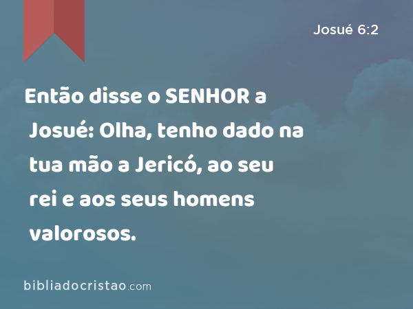 Então disse o SENHOR a Josué: Olha, tenho dado na tua mão a Jericó, ao seu rei e aos seus homens valorosos. - Josué 6:2