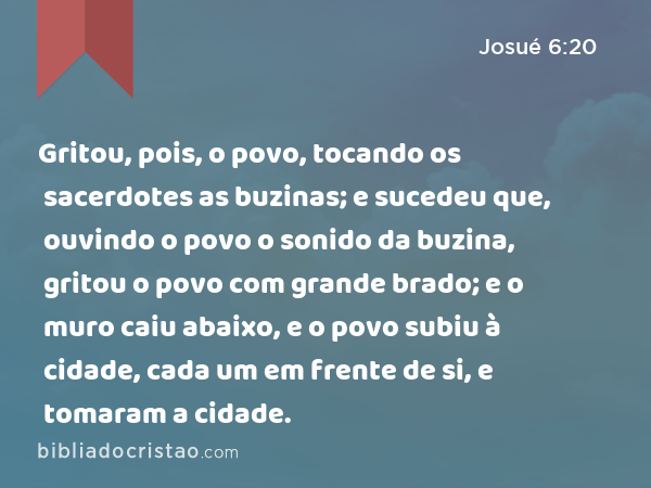 Gritou, pois, o povo, tocando os sacerdotes as buzinas; e sucedeu que, ouvindo o povo o sonido da buzina, gritou o povo com grande brado; e o muro caiu abaixo, e o povo subiu à cidade, cada um em frente de si, e tomaram a cidade. - Josué 6:20