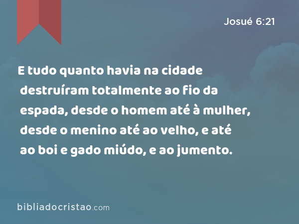 E tudo quanto havia na cidade destruíram totalmente ao fio da espada, desde o homem até à mulher, desde o menino até ao velho, e até ao boi e gado miúdo, e ao jumento. - Josué 6:21