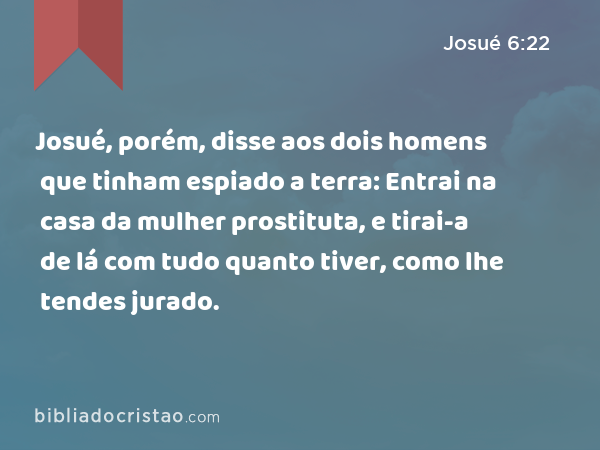 Josué, porém, disse aos dois homens que tinham espiado a terra: Entrai na casa da mulher prostituta, e tirai-a de lá com tudo quanto tiver, como lhe tendes jurado. - Josué 6:22