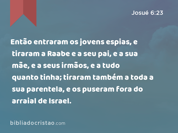 Então entraram os jovens espias, e tiraram a Raabe e a seu pai, e a sua mãe, e a seus irmãos, e a tudo quanto tinha; tiraram também a toda a sua parentela, e os puseram fora do arraial de Israel. - Josué 6:23