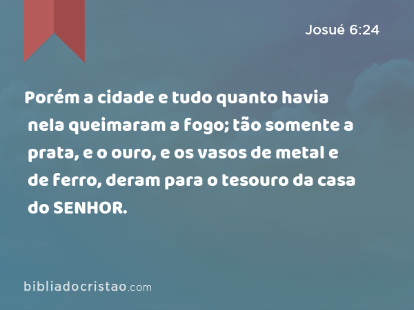 Porém a cidade e tudo quanto havia nela queimaram a fogo; tão somente a prata, e o ouro, e os vasos de metal e de ferro, deram para o tesouro da casa do SENHOR. - Josué 6:24