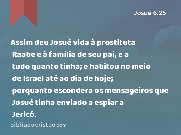 Assim deu Josué vida à prostituta Raabe e à família de seu pai, e a tudo quanto tinha; e habitou no meio de Israel até ao dia de hoje; porquanto escondera os mensageiros que Josué tinha enviado a espiar a Jericó. - Josué 6:25