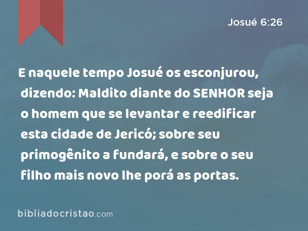 E naquele tempo Josué os esconjurou, dizendo: Maldito diante do SENHOR seja o homem que se levantar e reedificar esta cidade de Jericó; sobre seu primogênito a fundará, e sobre o seu filho mais novo lhe porá as portas. - Josué 6:26