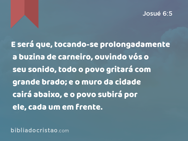 E será que, tocando-se prolongadamente a buzina de carneiro, ouvindo vós o seu sonido, todo o povo gritará com grande brado; e o muro da cidade cairá abaixo, e o povo subirá por ele, cada um em frente. - Josué 6:5