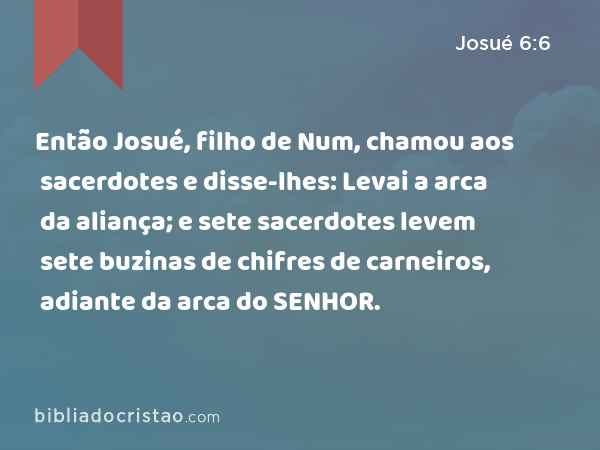 Então Josué, filho de Num, chamou aos sacerdotes e disse-lhes: Levai a arca da aliança; e sete sacerdotes levem sete buzinas de chifres de carneiros, adiante da arca do SENHOR. - Josué 6:6