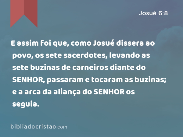 E assim foi que, como Josué dissera ao povo, os sete sacerdotes, levando as sete buzinas de carneiros diante do SENHOR, passaram e tocaram as buzinas; e a arca da aliança do SENHOR os seguia. - Josué 6:8