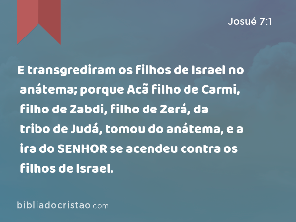 E transgrediram os filhos de Israel no anátema; porque Acã filho de Carmi, filho de Zabdi, filho de Zerá, da tribo de Judá, tomou do anátema, e a ira do SENHOR se acendeu contra os filhos de Israel. - Josué 7:1