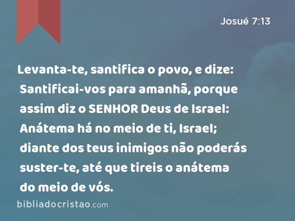 Levanta-te, santifica o povo, e dize: Santificai-vos para amanhã, porque assim diz o SENHOR Deus de Israel: Anátema há no meio de ti, Israel; diante dos teus inimigos não poderás suster-te, até que tireis o anátema do meio de vós. - Josué 7:13