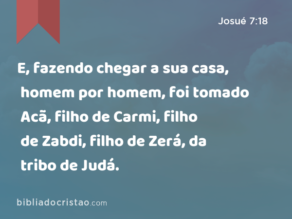 E, fazendo chegar a sua casa, homem por homem, foi tomado Acã, filho de Carmi, filho de Zabdi, filho de Zerá, da tribo de Judá. - Josué 7:18