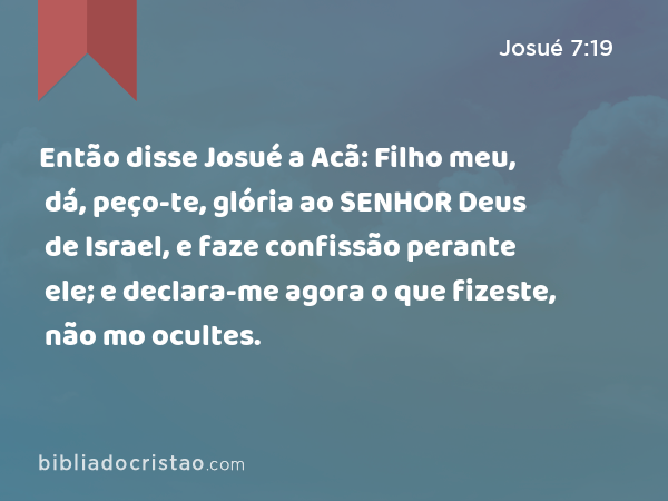 Então disse Josué a Acã: Filho meu, dá, peço-te, glória ao SENHOR Deus de Israel, e faze confissão perante ele; e declara-me agora o que fizeste, não mo ocultes. - Josué 7:19