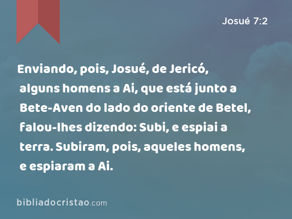 Enviando, pois, Josué, de Jericó, alguns homens a Ai, que está junto a Bete-Aven do lado do oriente de Betel, falou-lhes dizendo: Subi, e espiai a terra. Subiram, pois, aqueles homens, e espiaram a Ai. - Josué 7:2