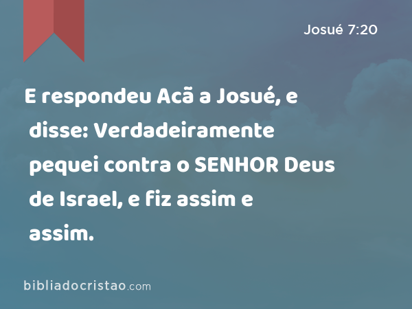 E respondeu Acã a Josué, e disse: Verdadeiramente pequei contra o SENHOR Deus de Israel, e fiz assim e assim. - Josué 7:20