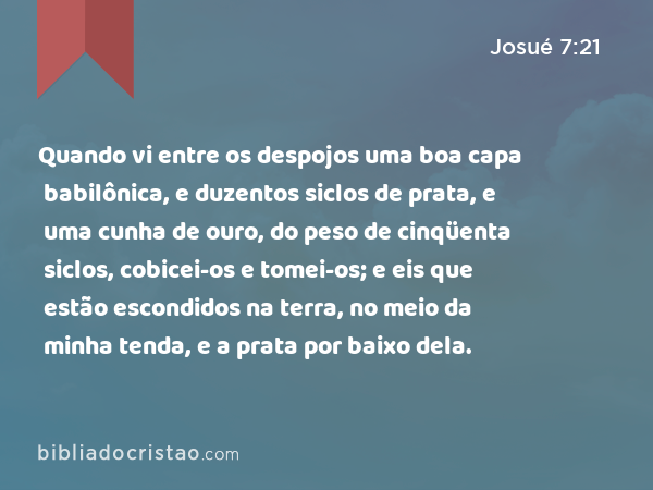 Quando vi entre os despojos uma boa capa babilônica, e duzentos siclos de prata, e uma cunha de ouro, do peso de cinqüenta siclos, cobicei-os e tomei-os; e eis que estão escondidos na terra, no meio da minha tenda, e a prata por baixo dela. - Josué 7:21