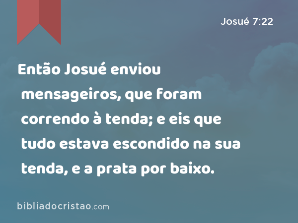 Então Josué enviou mensageiros, que foram correndo à tenda; e eis que tudo estava escondido na sua tenda, e a prata por baixo. - Josué 7:22