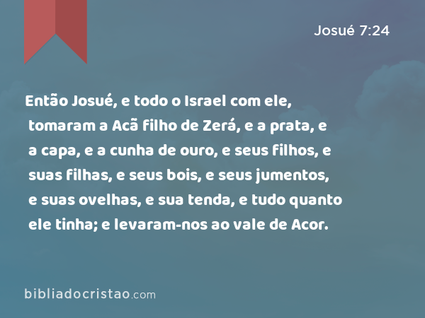 Então Josué, e todo o Israel com ele, tomaram a Acã filho de Zerá, e a prata, e a capa, e a cunha de ouro, e seus filhos, e suas filhas, e seus bois, e seus jumentos, e suas ovelhas, e sua tenda, e tudo quanto ele tinha; e levaram-nos ao vale de Acor. - Josué 7:24