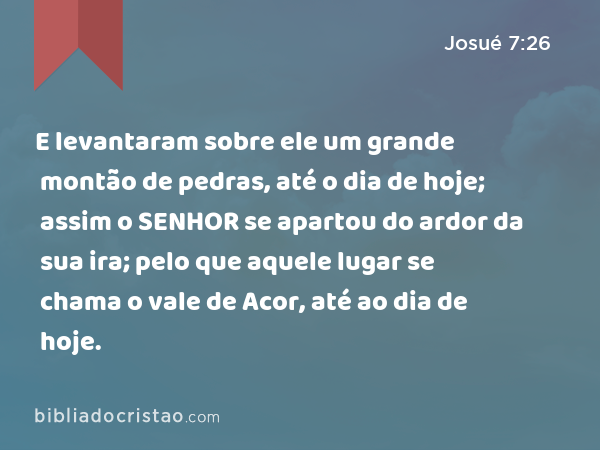 E levantaram sobre ele um grande montão de pedras, até o dia de hoje; assim o SENHOR se apartou do ardor da sua ira; pelo que aquele lugar se chama o vale de Acor, até ao dia de hoje. - Josué 7:26