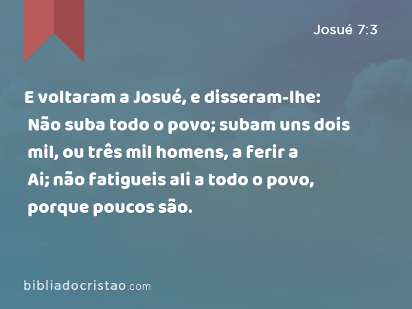 E voltaram a Josué, e disseram-lhe: Não suba todo o povo; subam uns dois mil, ou três mil homens, a ferir a Ai; não fatigueis ali a todo o povo, porque poucos são. - Josué 7:3