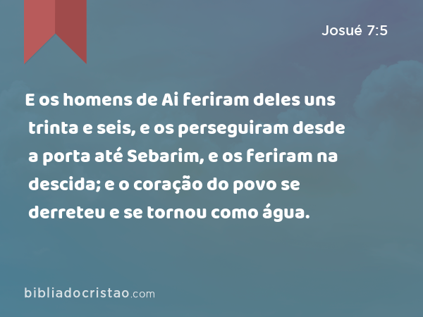 E os homens de Ai feriram deles uns trinta e seis, e os perseguiram desde a porta até Sebarim, e os feriram na descida; e o coração do povo se derreteu e se tornou como água. - Josué 7:5