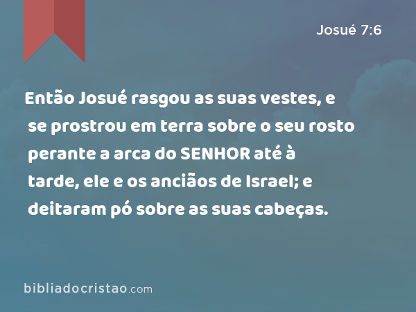 Então Josué rasgou as suas vestes, e se prostrou em terra sobre o seu rosto perante a arca do SENHOR até à tarde, ele e os anciãos de Israel; e deitaram pó sobre as suas cabeças. - Josué 7:6