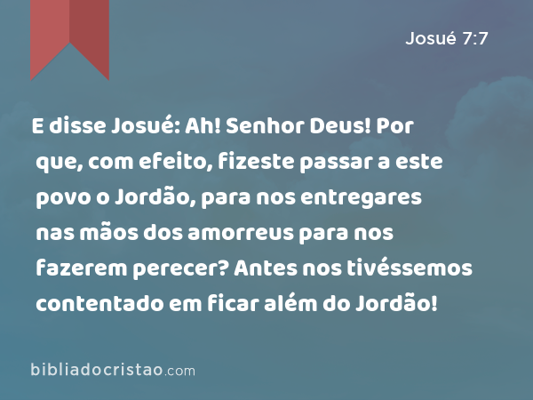 E disse Josué: Ah! Senhor Deus! Por que, com efeito, fizeste passar a este povo o Jordão, para nos entregares nas mãos dos amorreus para nos fazerem perecer? Antes nos tivéssemos contentado em ficar além do Jordão! - Josué 7:7